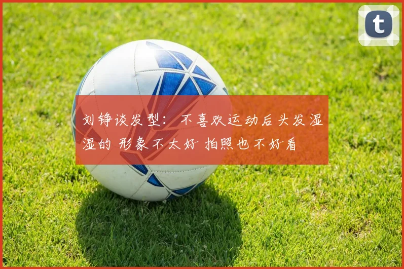 刘铮谈发型：不喜欢运动后头发湿湿的 形象不太好 拍照也不好看
