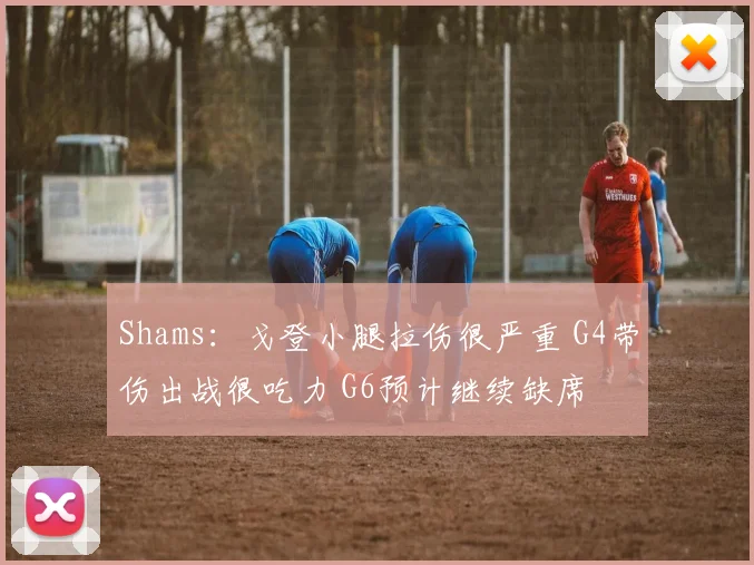 Shams：戈登小腿拉伤很严重 G4带伤出战很吃力 G6预计继续缺席