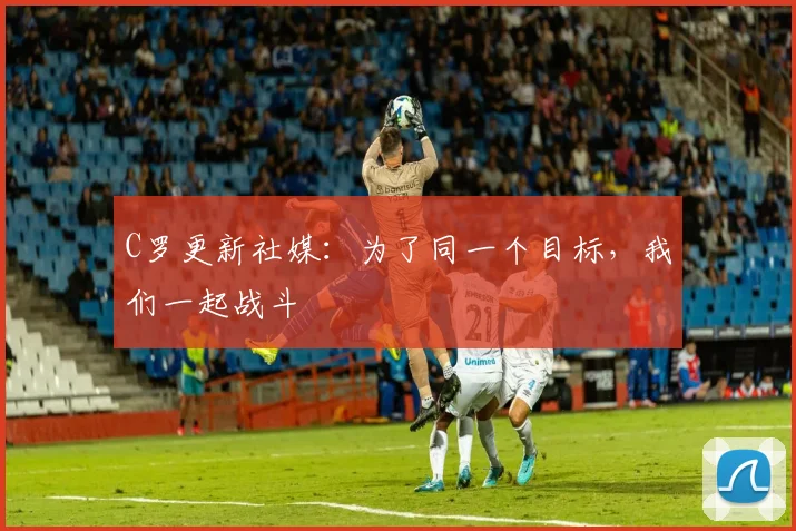C罗更新社媒：为了同一个目标，我们一起战斗