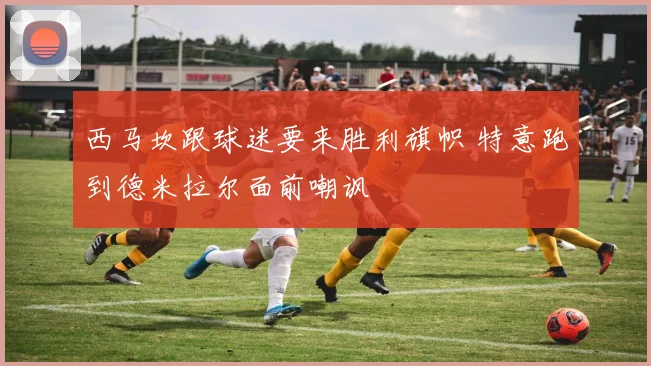 西马坎跟球迷要来胜利旗帜 特意跑到德米拉尔面前嘲讽