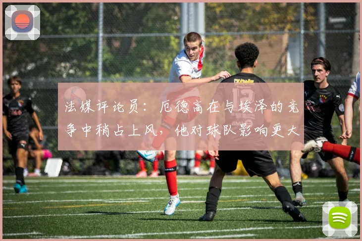 法媒评论员：厄德高在与埃泽的竞争中稍占上风，他对球队影响更大
