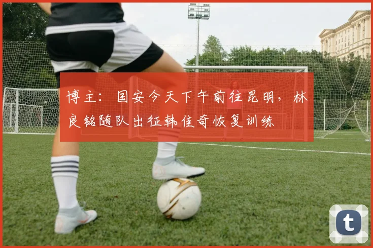博主：国安今天下午前往昆明，林良铭随队出征韩佳奇恢复训练